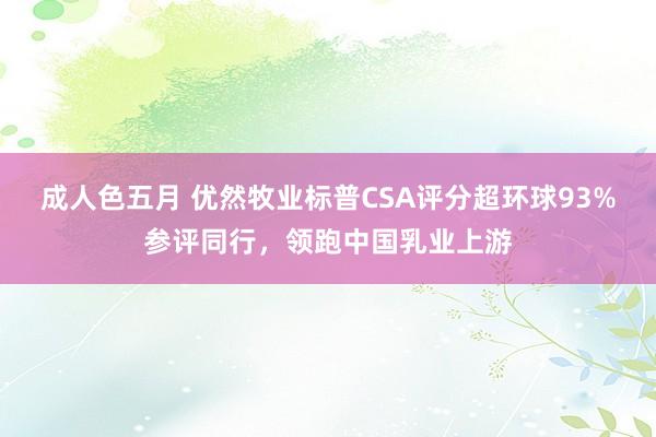 成人色五月 优然牧业标普CSA评分超环球93%参评同行，领跑中国乳业上游