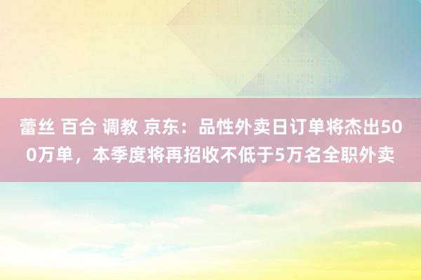 蕾丝 百合 调教 京东:品性外卖日订单将杰出500万单,本季度将再招收不低于5万名全职外卖