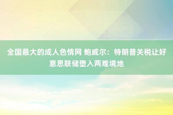 全国最大的成人色情网 鲍威尔：特朗普关税让好意思联储堕入两难境地