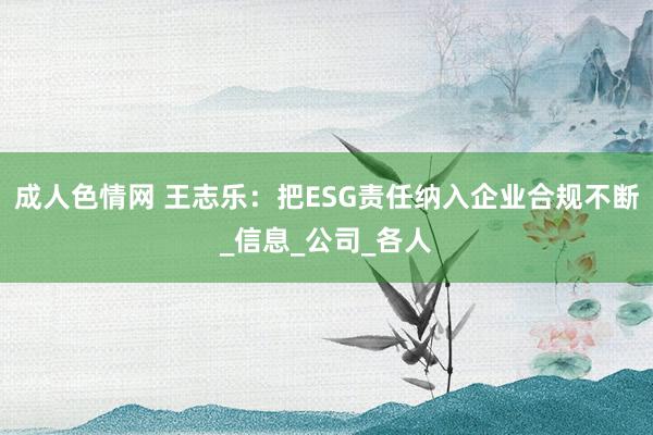 成人色情网 王志乐：把ESG责任纳入企业合规不断_信息_公司_各人
