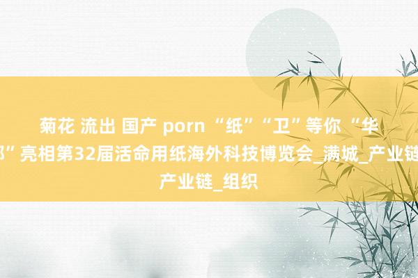 菊花 流出 国产 porn “纸”“卫”等你 “华北纸都”亮相第32届活命用纸海外科技博览会_满城_产业链_组织