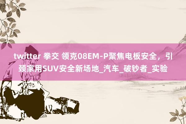 twitter 拳交 领克08EM-P聚焦电板安全，引颈家用SUV安全新场地_汽车_破钞者_实验