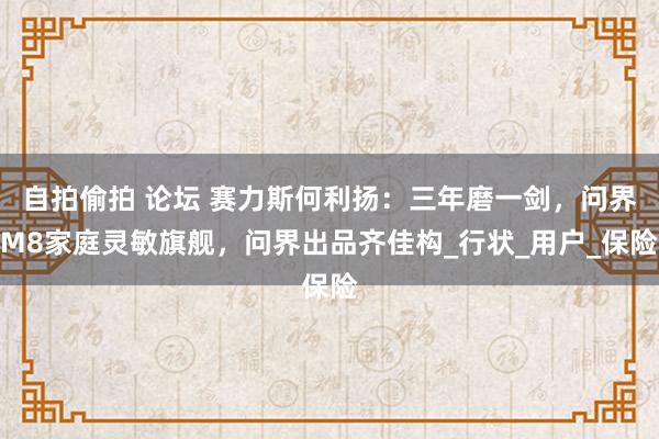自拍偷拍 论坛 赛力斯何利扬：三年磨一剑，问界M8家庭灵敏旗舰，问界出品齐佳构_行状_用户_保险