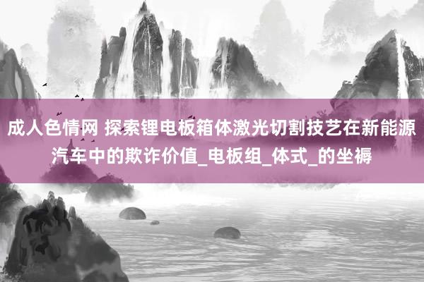 成人色情网 探索锂电板箱体激光切割技艺在新能源汽车中的欺诈价值_电板组_体式_的坐褥