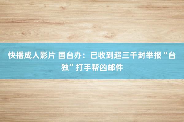 快播成人影片 国台办：已收到超三千封举报“台独”打手帮凶邮件