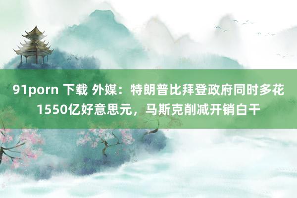 91porn 下载 外媒：特朗普比拜登政府同时多花1550亿好意思元，马斯克削减开销白干