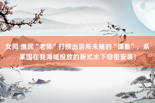 女同 渔民“老陈”打捞出目所未睹的“谍鱼”，系某国在我海域投放的新式水下窃密安装！