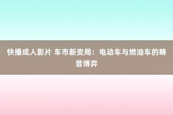 快播成人影片 车市新变局：电动车与燃油车的畴昔博弈