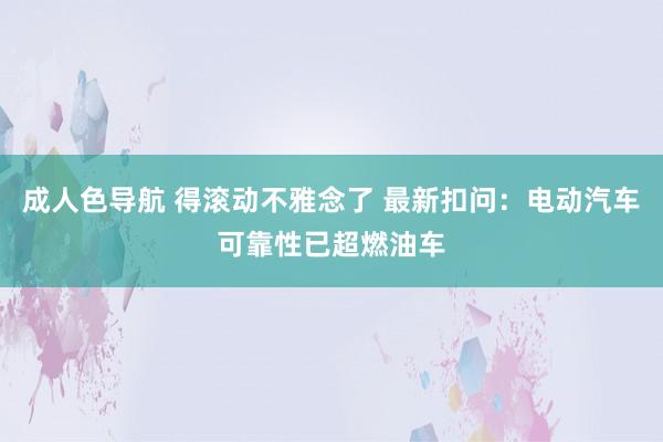 成人色导航 得滚动不雅念了 最新扣问：电动汽车可靠性已超燃油车
