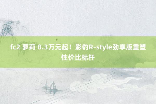 fc2 萝莉 8.3万元起！影豹R-style劲享版重塑性价比标杆