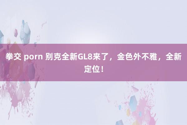 拳交 porn 别克全新GL8来了，金色外不雅，全新定位！