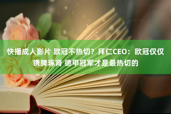 快播成人影片 欧冠不热切？拜仁CEO：欧冠仅仅镌脾琢肾 德甲冠军才是最热切的