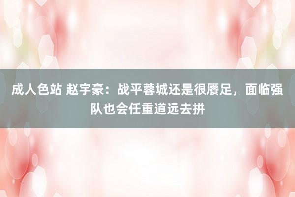 成人色站 赵宇豪：战平蓉城还是很餍足，面临强队也会任重道远去拼