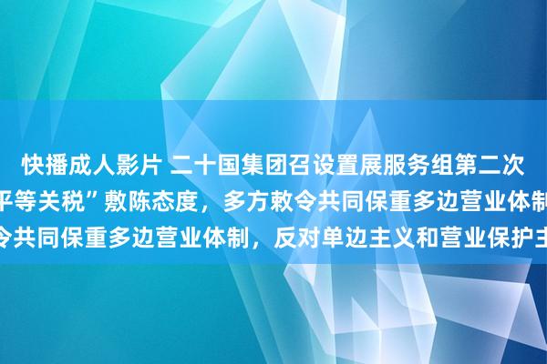 快播成人影片 二十国集团召设置展服务组第二次会议，中方就好意思“平等关税”敷陈态度，多方敕令共同保重多边营业体制，反对单边主义和营业保护主义