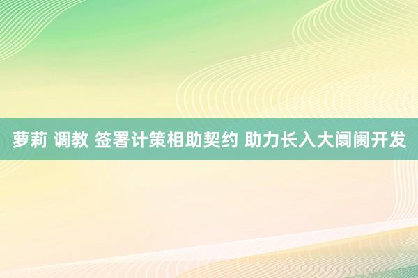 萝莉 调教 签署计策相助契约 助力长入大阛阓开发