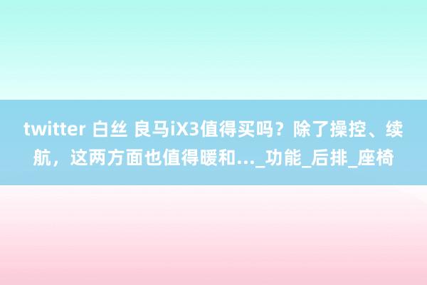 twitter 白丝 良马iX3值得买吗？除了操控、续航，这两方面也值得暖和..._功能_后排_座椅