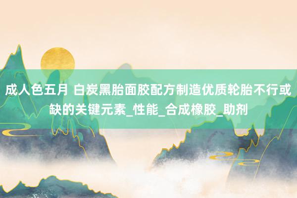 成人色五月 白炭黑胎面胶配方制造优质轮胎不行或缺的关键元素_性能_合成橡胶_助剂