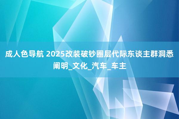 成人色导航 2025改装破钞圈层代际东谈主群洞悉阐明_文化_汽车_车主