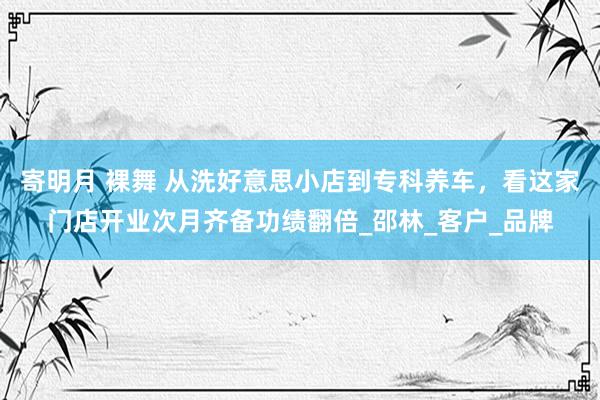 寄明月 裸舞 从洗好意思小店到专科养车，看这家门店开业次月齐备功绩翻倍_邵林_客户_品牌