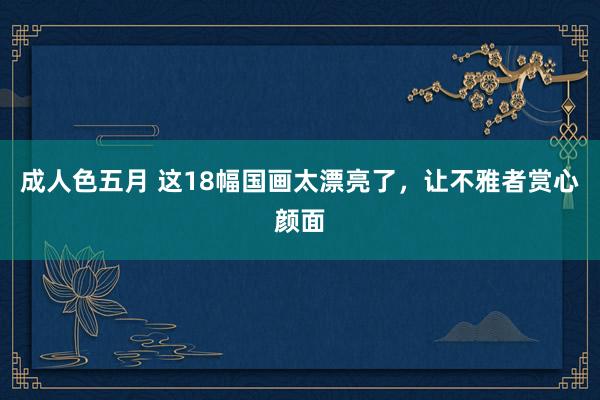 成人色五月 这18幅国画太漂亮了，让不雅者赏心颜面