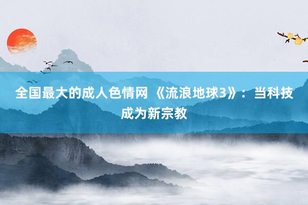 全国最大的成人色情网 《流浪地球3》：当科技成为新宗教
