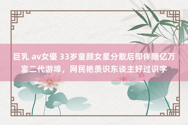 巨乳 av女優 33岁童颜女星分散后即伴随亿万富二代游埠，网民艳羡识东谈主好过识字