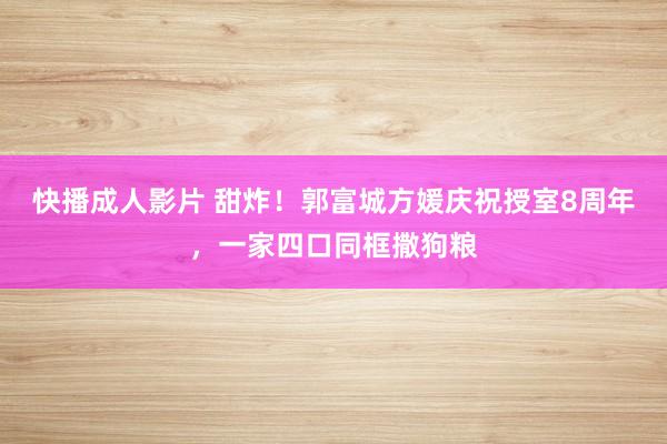 快播成人影片 甜炸！郭富城方媛庆祝授室8周年，一家四口同框撒狗粮