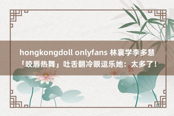 hongkongdoll onlyfans 林襄学李多慧「咬唇热舞」　吐舌翻冷眼逗乐她：太多了！