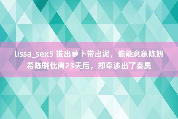 lissa_sex5 拔出萝卜带出泥，谁能意象陈妍希陈晓仳离23天后，却牵涉出了秦昊
