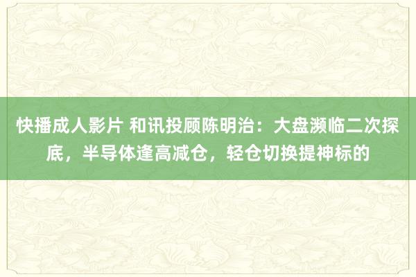 快播成人影片 和讯投顾陈明治：大盘濒临二次探底，半导体逢高减仓，轻仓切换提神标的