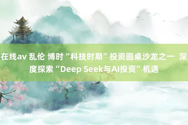 在线av 乱伦 博时“科技时期”投资圆桌沙龙之一  深度探索“Deep Seek与AI投资”机遇