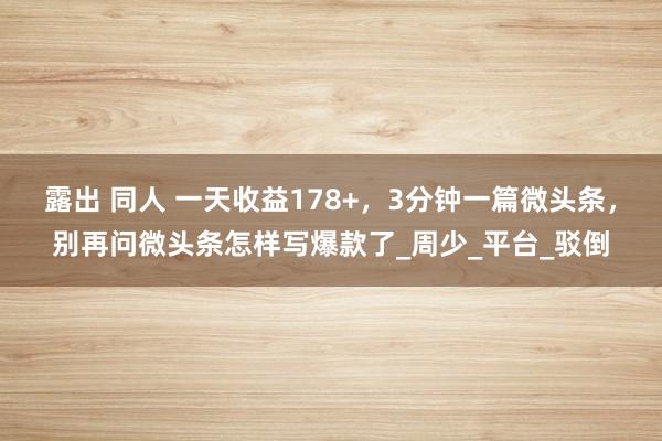 露出 同人 一天收益178+，3分钟一篇微头条，别再问微头条怎样写爆款了_周少_平台_驳倒