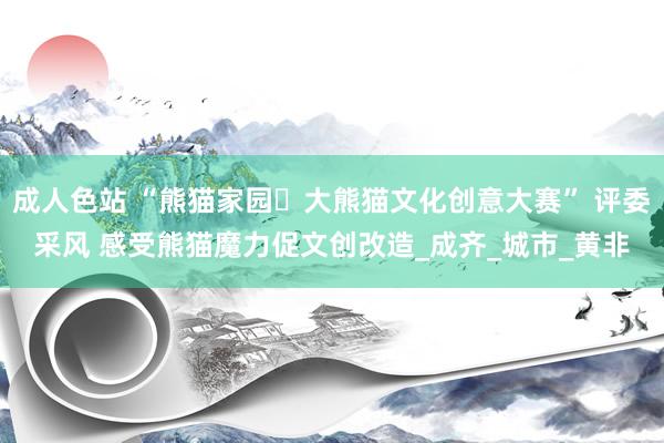 成人色站 “熊猫家园・大熊猫文化创意大赛” 评委采风 感受熊猫魔力促文创改造_成齐_城市_黄非