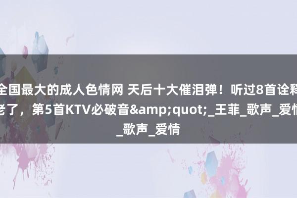全国最大的成人色情网 天后十大催泪弹！听过8首诠释老了，第5首KTV必破音&quot;_王菲_歌声_爱情