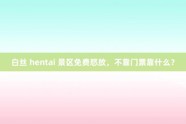 白丝 hentai 景区免费怒放，不靠门票靠什么？