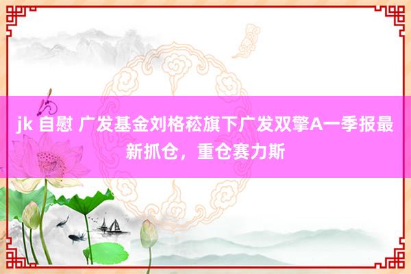 jk 自慰 广发基金刘格菘旗下广发双擎A一季报最新抓仓，重仓赛力斯