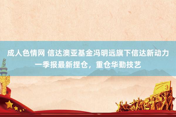成人色情网 信达澳亚基金冯明远旗下信达新动力一季报最新捏仓，重仓华勤技艺