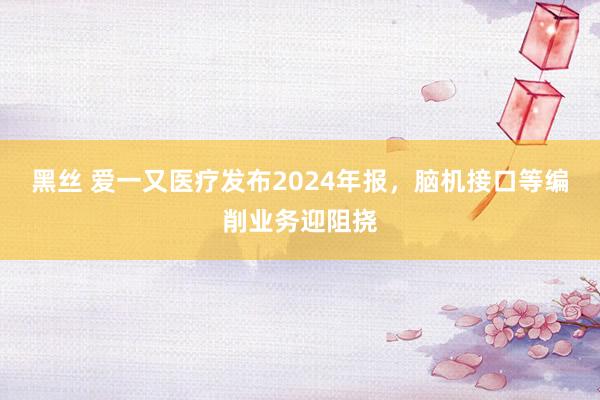 黑丝 爱一又医疗发布2024年报，脑机接口等编削业务迎阻挠