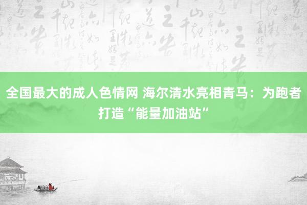全国最大的成人色情网 海尔清水亮相青马：为跑者打造“能量加油站”