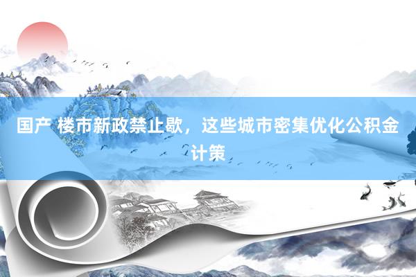 国产 楼市新政禁止歇，这些城市密集优化公积金计策
