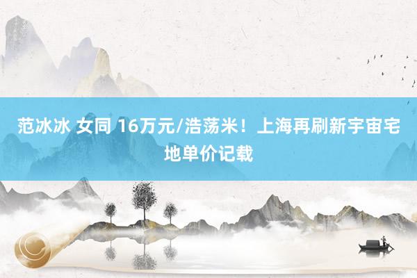 范冰冰 女同 16万元/浩荡米！上海再刷新宇宙宅地单价记载