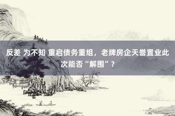 反差 为不知 重启债务重组，老牌房企天誉置业此次能否“解围”？
