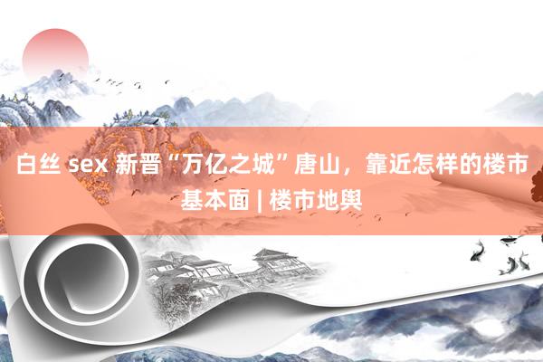 白丝 sex 新晋“万亿之城”唐山，靠近怎样的楼市基本面 | 楼市地舆