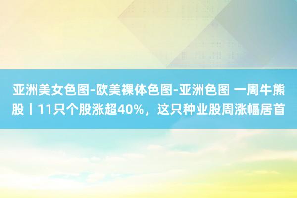 亚洲美女色图-欧美裸体色图-亚洲色图 一周牛熊股丨11只个股涨超40%，这只种业股周涨幅居首