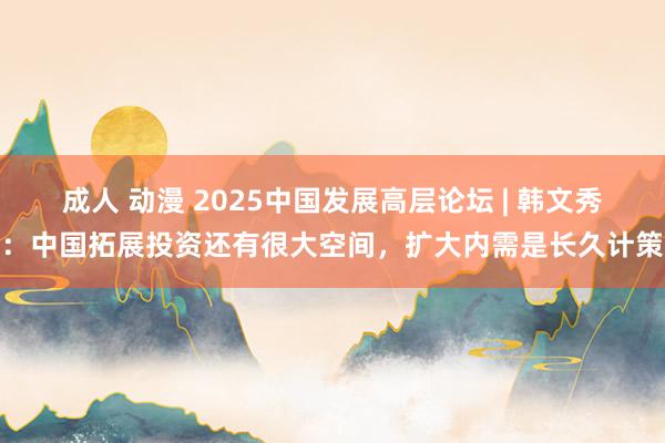 成人 动漫 2025中国发展高层论坛 | 韩文秀：中国拓展投资还有很大空间，扩大内需是长久计策