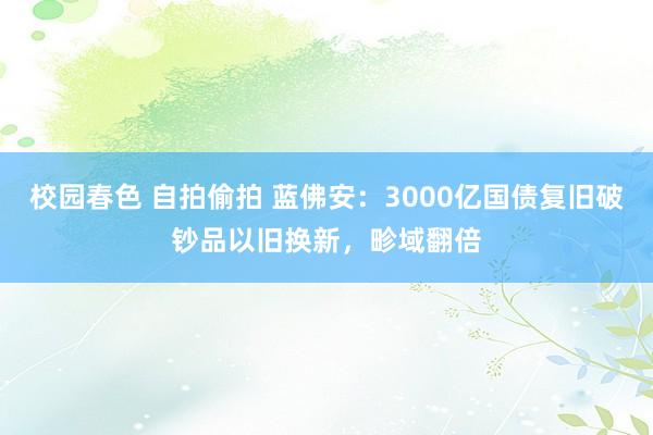 校园春色 自拍偷拍 蓝佛安：3000亿国债复旧破钞品以旧换新，畛域翻倍