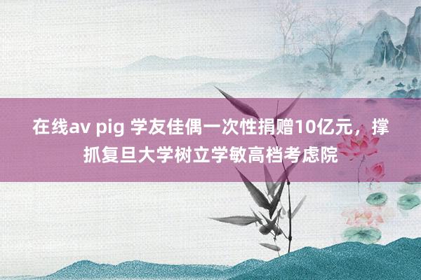 在线av pig 学友佳偶一次性捐赠10亿元,撑抓复旦大学树立学敏高档考虑院