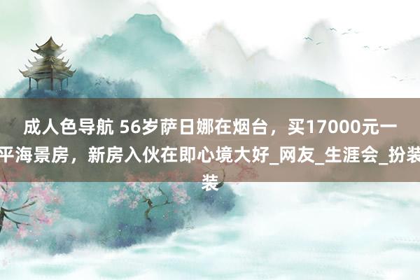 成人色导航 56岁萨日娜在烟台，买17000元一平海景房，新房入伙在即心境大好_网友_生涯会_扮装