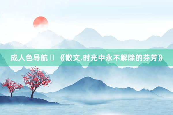 成人色导航 ​《散文.时光中永不解除的芬芳》