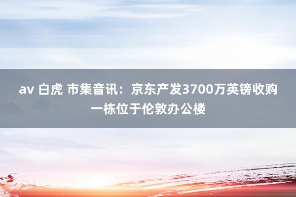 av 白虎 市集音讯：京东产发3700万英镑收购一栋位于伦敦办公楼